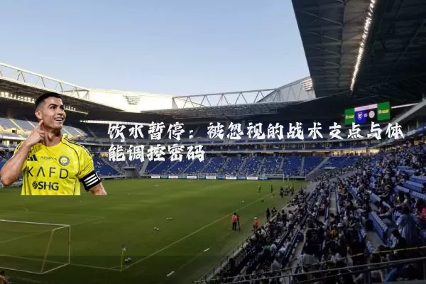 饮水暂停:被忽视的战术支点与体能调控密码