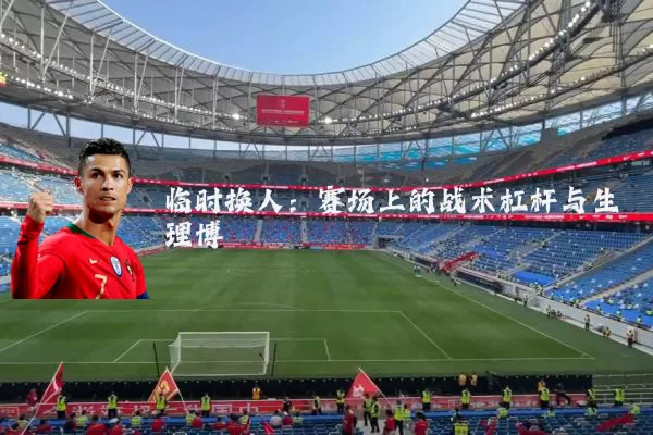 临时换人：赛场上的战术杠杆与生理博弈